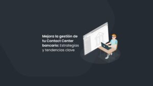 Mejora la gestión de tu Contact Center bancario: Estrategias y tendencias clave